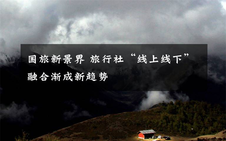 国旅新景界 旅行社“线上线下”融合渐成新趋势