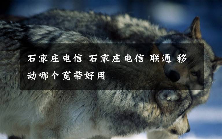 石家庄电信 石家庄电信 联通 移动哪个宽带好用