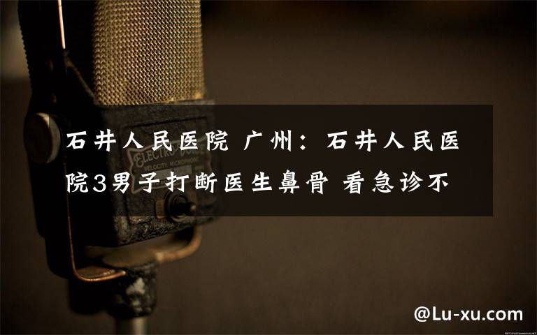 石井人民医院 广州：石井人民医院3男子打断医生鼻骨 看急诊不挂号