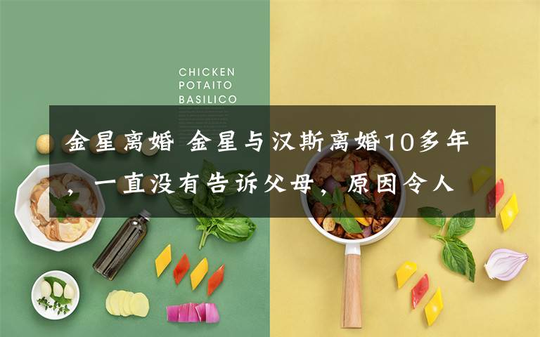 金星离婚 金星与汉斯离婚10多年,一直没有告诉父母,原因令人心酸又感动