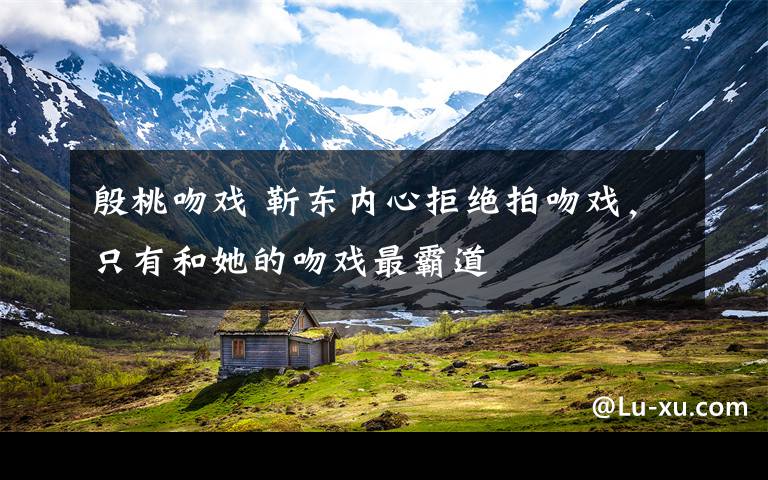 殷桃吻戏 靳东内心拒绝拍吻戏,只有和她的吻戏最霸道