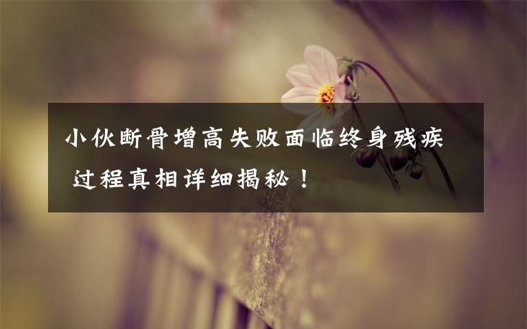 小伙断骨增高失败面临终身残疾 过程真相详细揭秘!