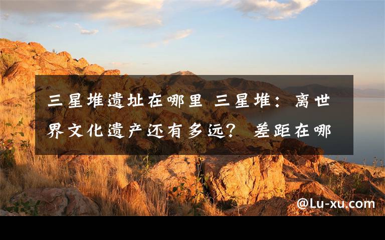 三星堆遗址在哪里 三星堆:离世界文化遗产还有多远? 差距在哪里?