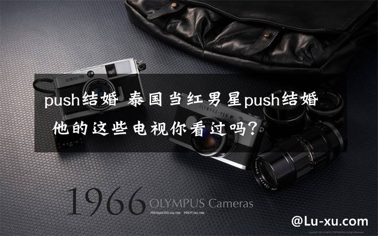 push结婚 泰国当红男星push结婚 他的这些电视你看过吗?