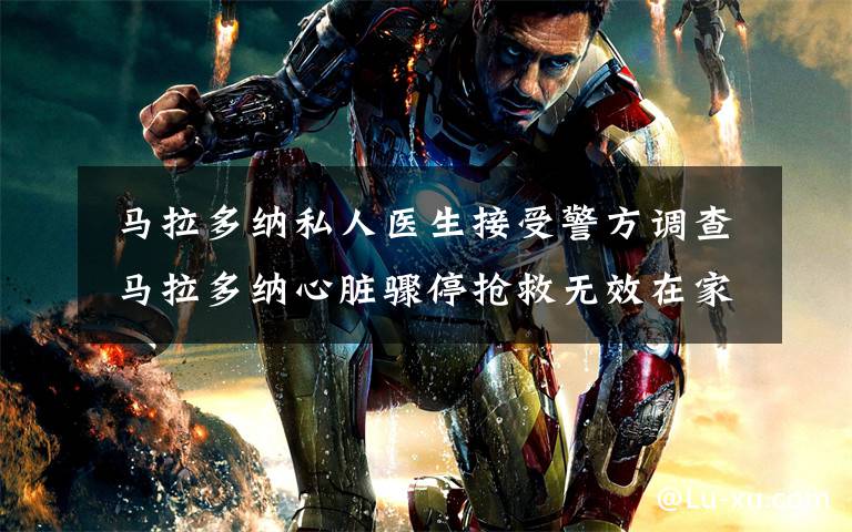 马拉多纳私人医生接受警方调查 马拉多纳心脏骤停抢救无效在家中去世