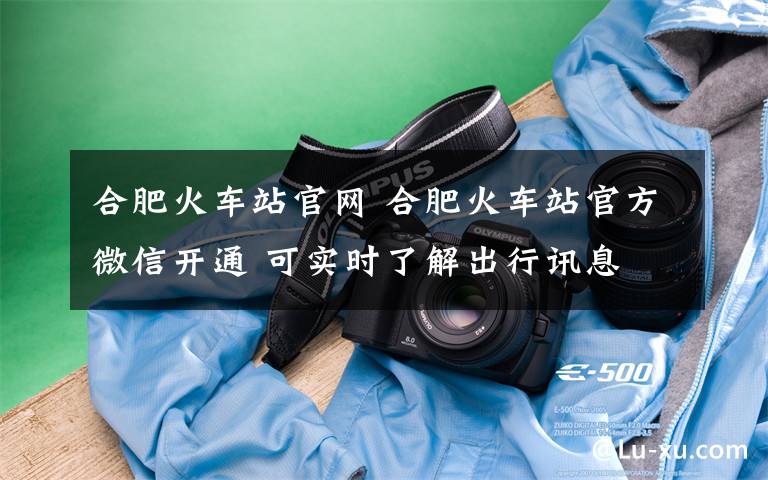 合肥火车站官网 合肥火车站官方微信开通 可实时了解出行讯息