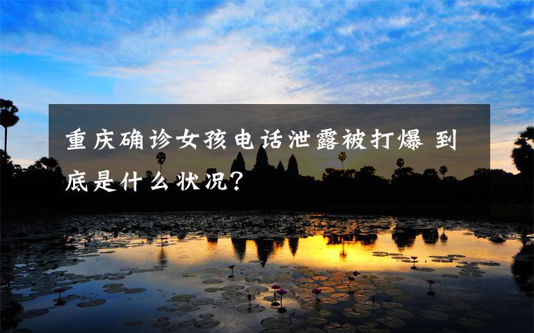 重庆确诊女孩电话泄露被打爆 到底是什么状况?