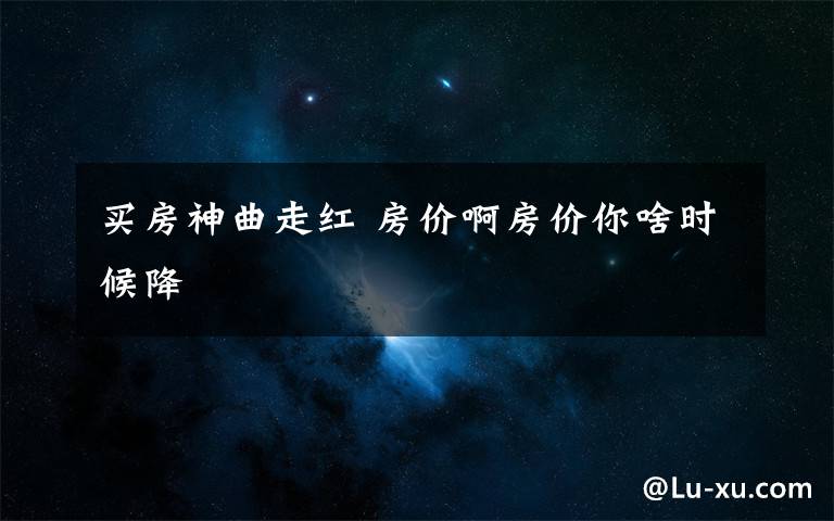 买房神曲走红 房价啊房价你啥时候降