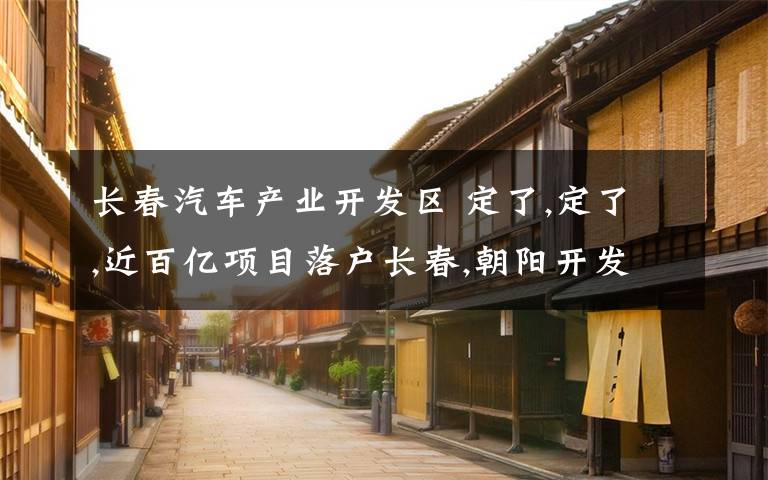 长春汽车产业开发区 定了,定了,近百亿项目落户长春,朝阳开发区产业再升级!