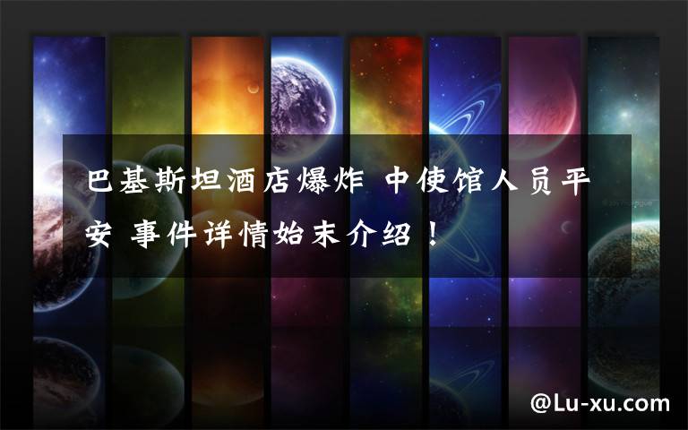 巴基斯坦酒店爆炸 中使馆人员平安 事件详情始末介绍!