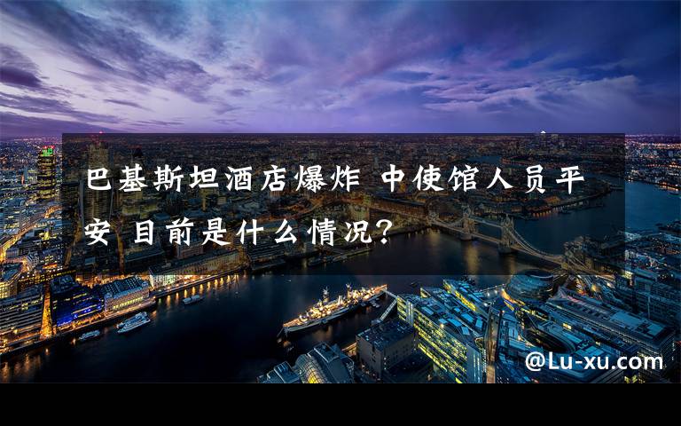 巴基斯坦酒店爆炸 中使馆人员平安 目前是什么情况?