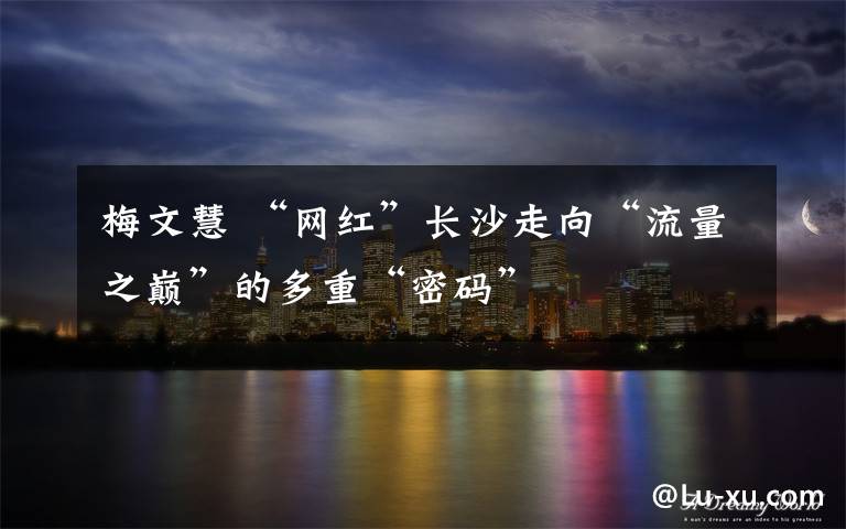 梅文慧 “网红”长沙走向“流量之巅”的多重“密码”