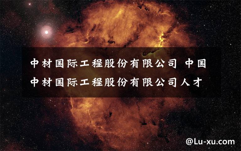 中材国际工程股份有限公司 中国中材国际工程股份有限公司人才招聘公告