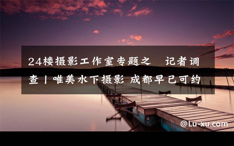 24楼摄影工作室专题之记者调查丨唯美水下摄影 成都早已可约拍