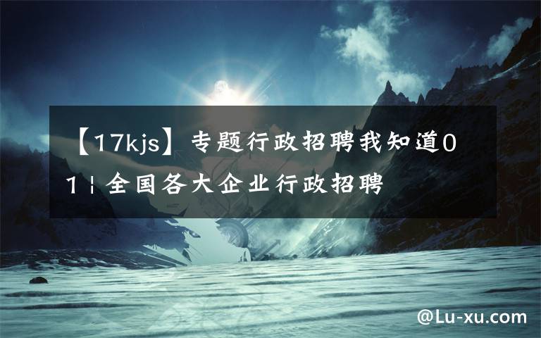 【17kjs】专题行政招聘我知道01 | 全国各大企业行政招聘
