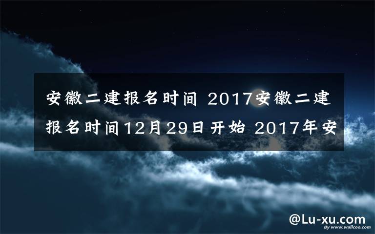安徽二建报名时间 2017安徽二建报名时间12月29日开始 2017年安徽二级建造师考试公告