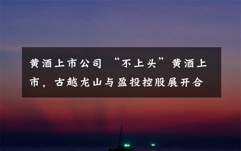 黄酒上市公司 “不上头”黄酒上市,古越龙山与盈投控股展开合作