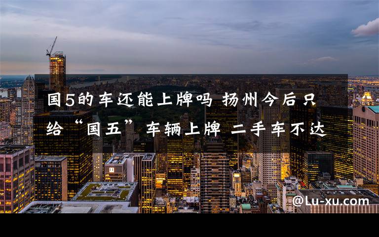 国5的车还能上牌吗 扬州今后只给“国五”车辆上牌 二手车不达标也无法办理