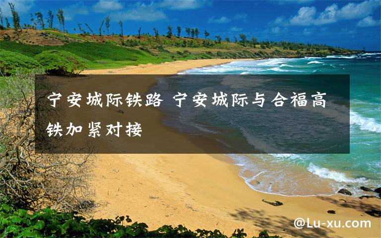 宁安城际铁路 宁安城际与合福高铁加紧对接
