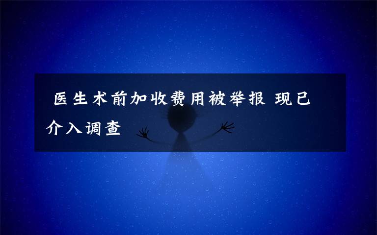 医生术前加收费用被举报 现已介入调查
