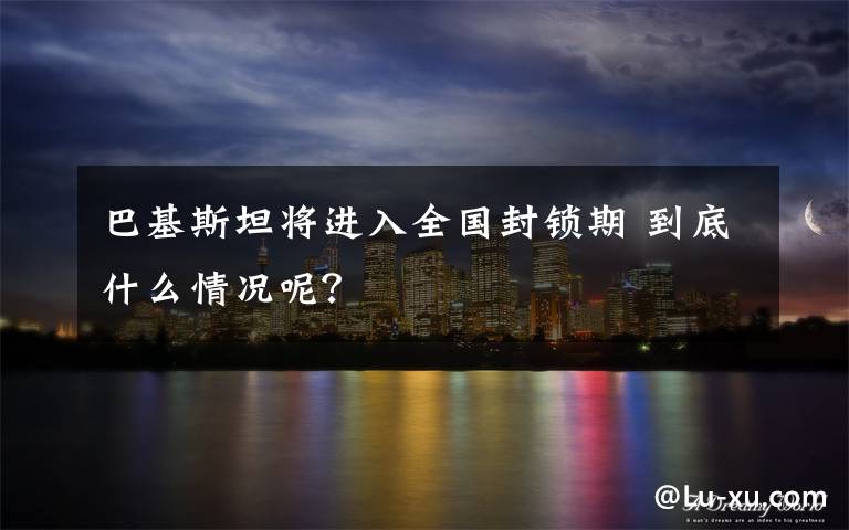 巴基斯坦将进入全国封锁期 到底什么情况呢?