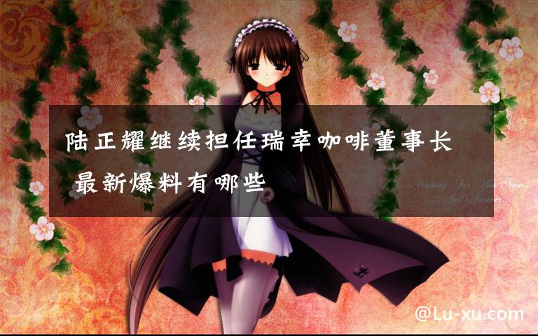 陆正耀继续担任瑞幸咖啡董事长 最新爆料有哪些