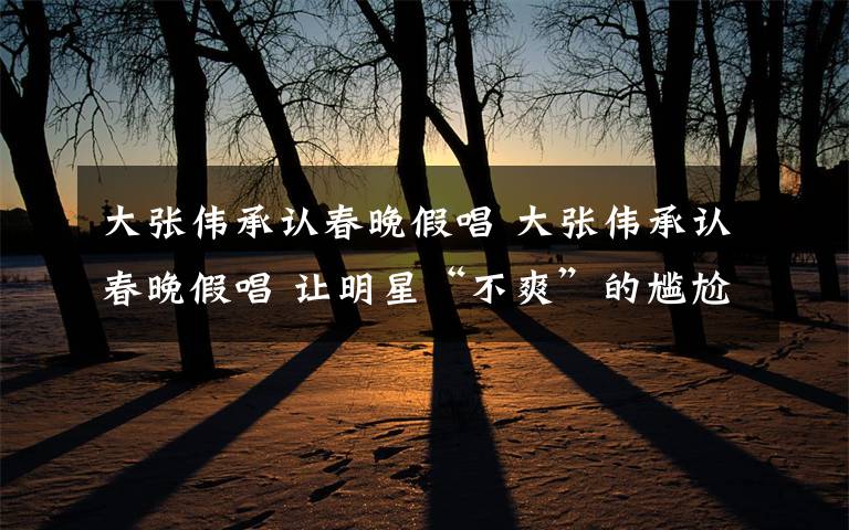 大张伟承认春晚假唱 大张伟承认春晚假唱 让明星“不爽”的尴尬瞬间