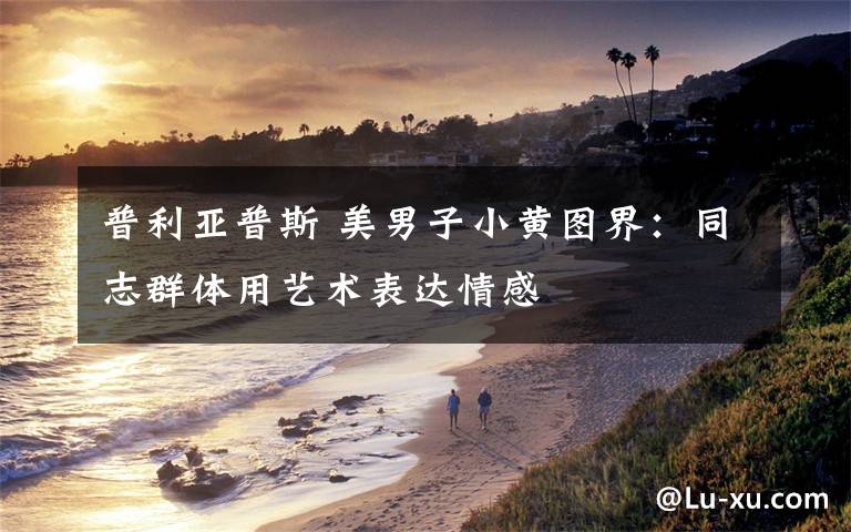 普利亚普斯 美男子小黄图界:同志群体用艺术表达情感