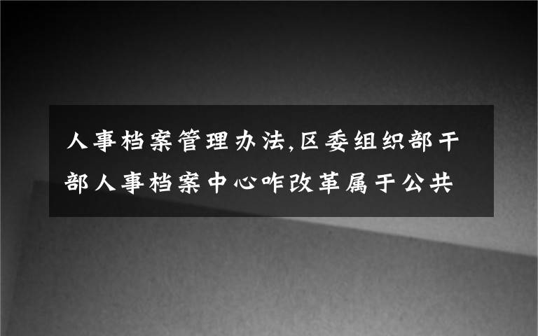 人事档案管理办法,区委组织部干部人事档案中心咋改革属于公共事务管理事业单位么？