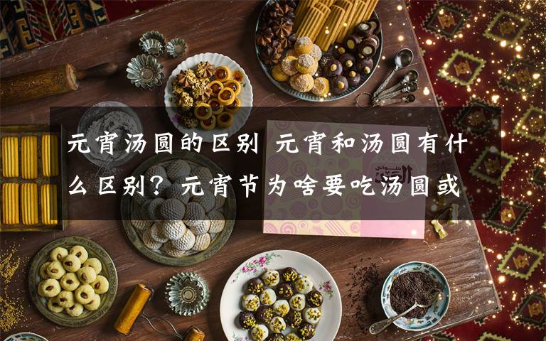 元宵汤圆的区别 元宵和汤圆有什么区别？元宵节为啥要吃汤圆或元宵？