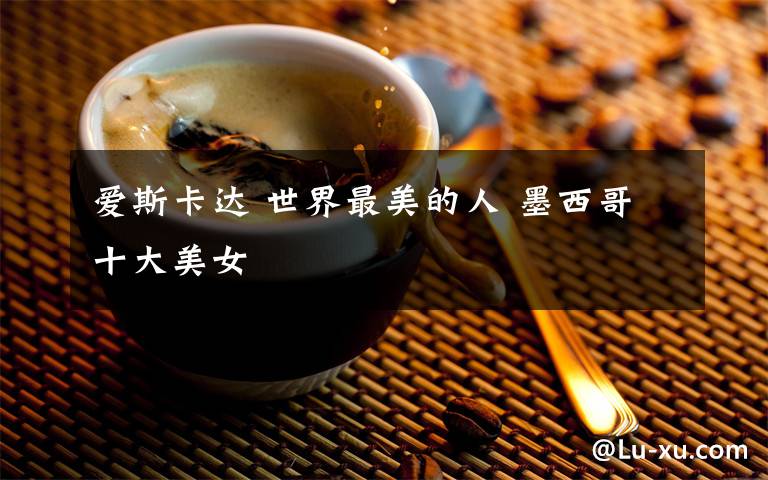 爱斯卡达 世界最美的人 墨西哥十大美女