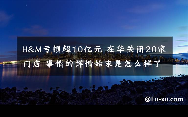 H&M亏损超10亿元 在华关闭20家门店 事情的详情始末是怎么样了!