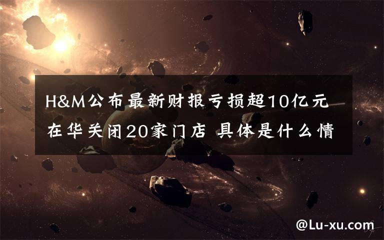 H&M公布最新财报亏损超10亿元 在华关闭20家门店 具体是什么情况?
