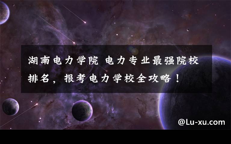 湖南电力学院 电力专业最强院校排名,报考电力学校全攻略!