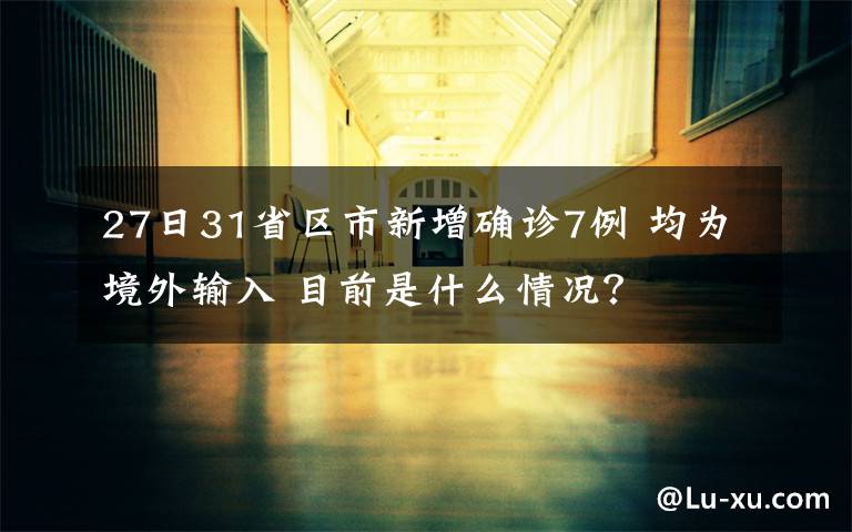 27日31省区市新增确诊7例 均为境外输入 目前是什么情况?