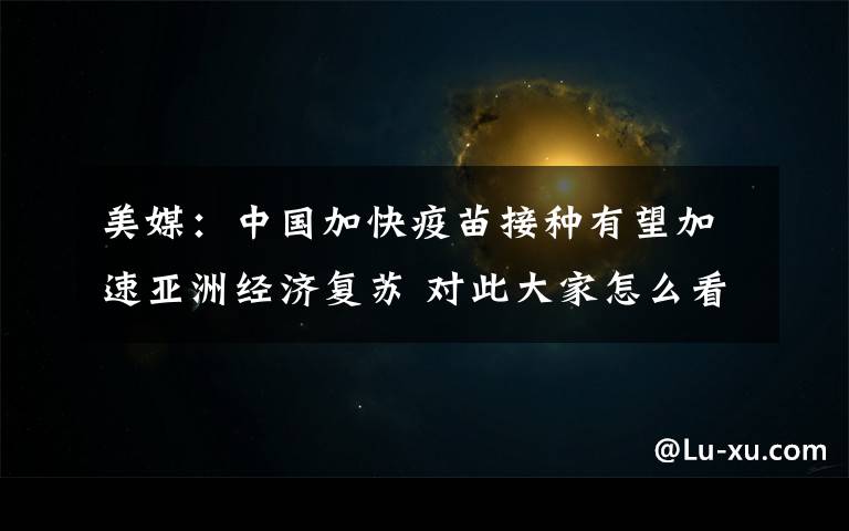 美媒：中国加快疫苗接种有望加速亚洲经济复苏 对此大家怎么看？