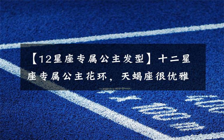 【12星座专属公主发型】十二星座专属公主花环,天蝎座很优雅,双鱼座的超梦幻,你的呢?