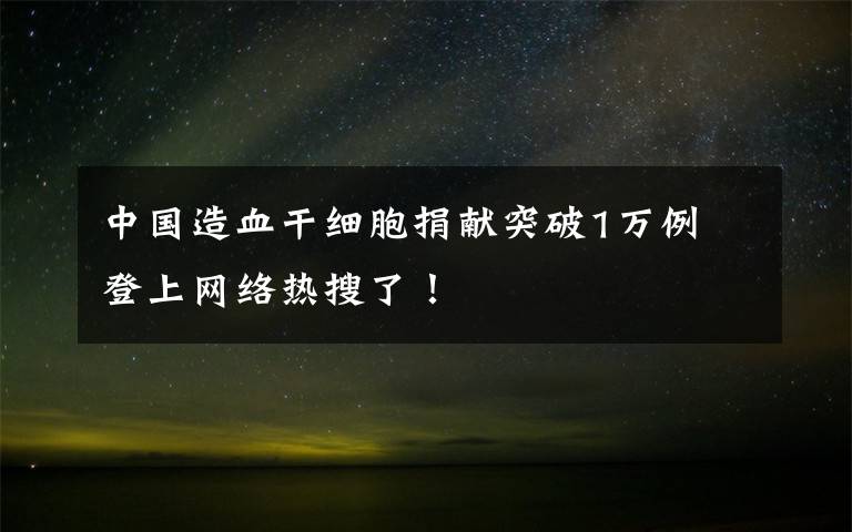中国造血干细胞捐献突破1万例 登上网络热搜了!