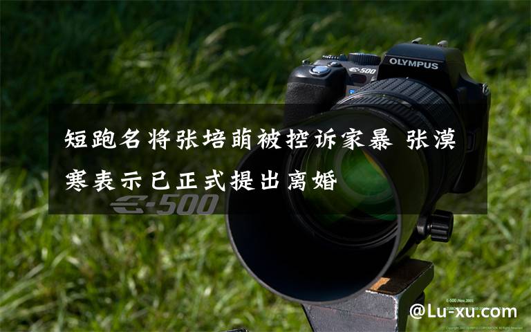 短跑名将张培萌被控诉家暴 张漠寒表示已正式提出离婚