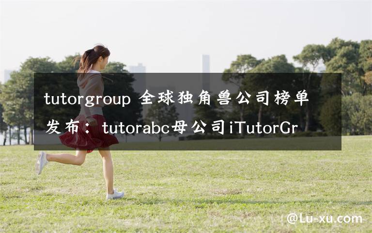 tutorgroup 全球独角兽公司榜单发布:tutorabc母公司iTutorGroup上榜