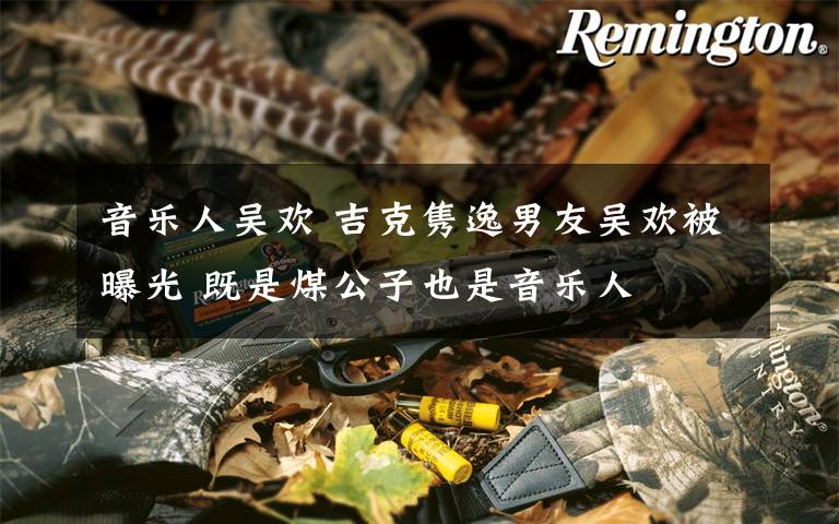 音乐人吴欢 吉克隽逸男友吴欢被曝光 既是煤公子也是音乐人