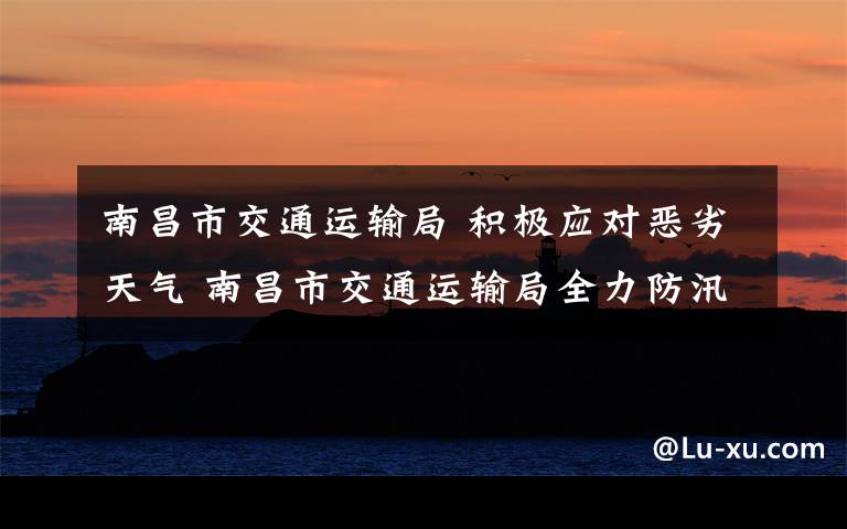 南昌市交通运输局 积极应对恶劣天气 南昌市交通运输局全力防汛防灾保畅通保平安