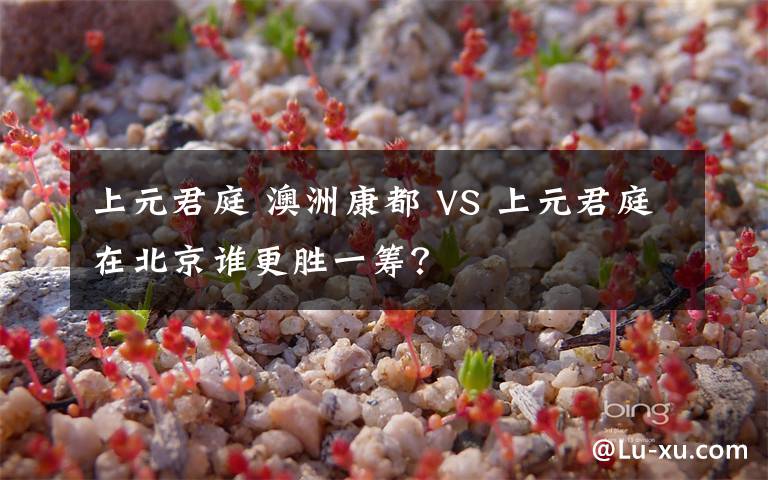 上元君庭 澳洲康都 VS 上元君庭在北京谁更胜一筹?