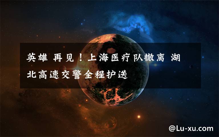 英雄 再见!上海医疗队撤离 湖北高速交警全程护送