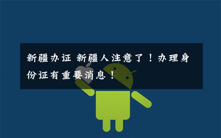 新疆办证 新疆人注意了!办理身份证有重要消息!