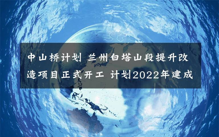 中山桥计划 兰州白塔山段提升改造项目正式开工 计划2022年建成投运
