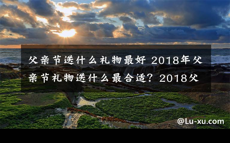 父亲节送什么礼物最好 2018年父亲节礼物送什么最合适?2018父亲节送父亲礼物大盘点