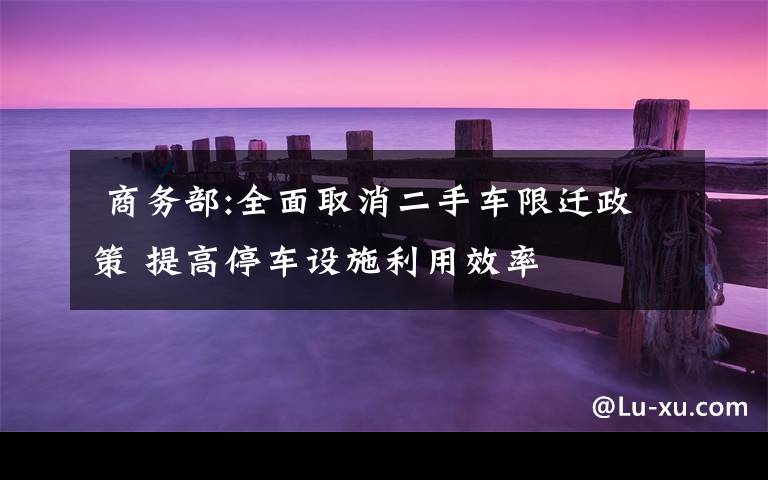 商务部:全面取消二手车限迁政策 提高停车设施利用效率