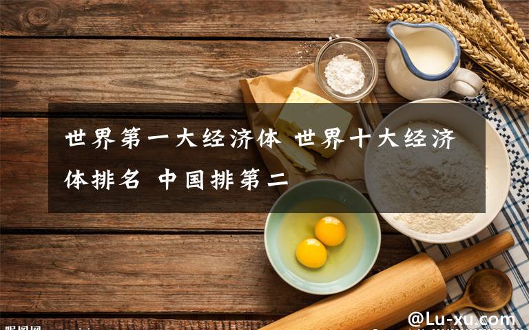 世界第一大经济体 世界十大经济体排名 中国排第二
