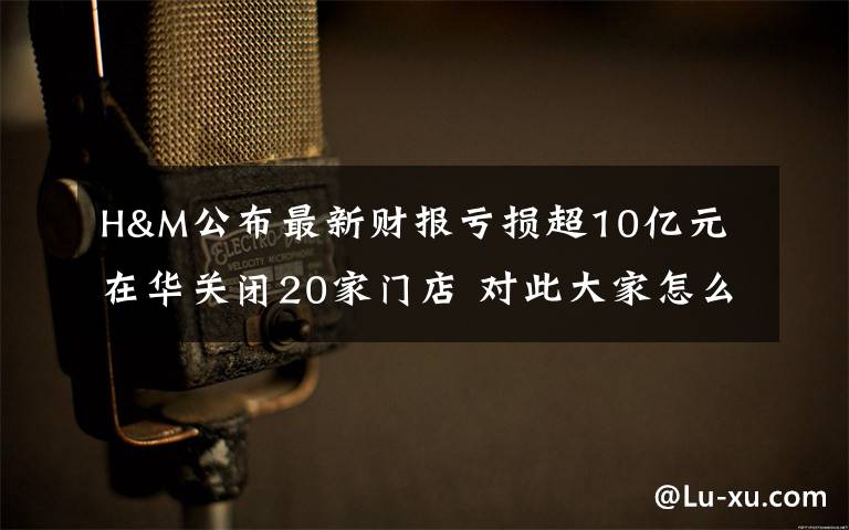 H&M公布最新财报亏损超10亿元 在华关闭20家门店 对此大家怎么看?
